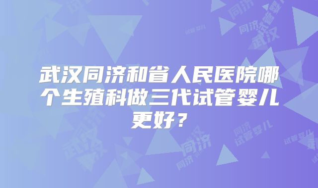 武汉同济和省人民医院哪个生殖科做三代试管婴儿更好?
