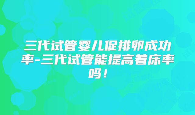 三代试管婴儿促排卵成功率-三代试管能提高着床率吗！