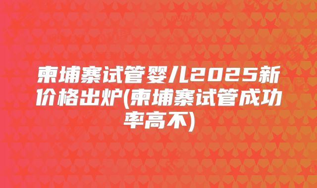 柬埔寨试管婴儿2025新价格出炉(柬埔寨试管成功率高不)