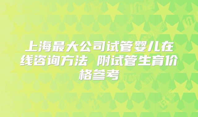 上海最大公司试管婴儿在线咨询方法 附试管生育价格参考