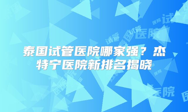 泰国试管医院哪家强?杰特宁医院新排名揭晓