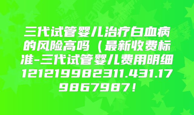 三代试管婴儿治疗白血病的风险高吗（最新收费标准-三代试管婴儿费用明细121219982311.431.179867987！