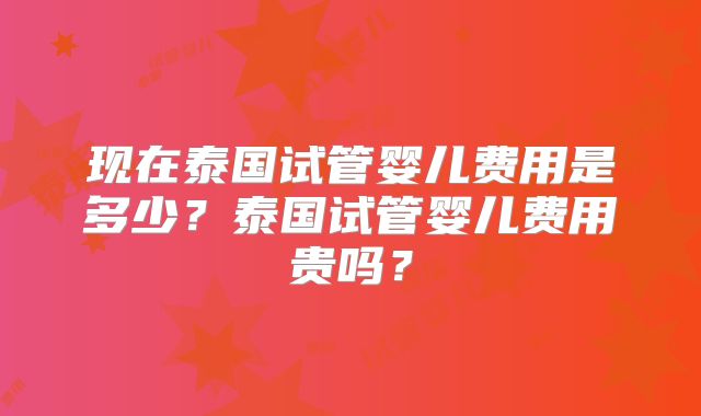 现在泰国试管婴儿费用是多少?泰国试管婴儿费用贵吗?