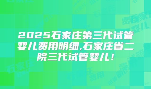 2025石家庄第三代试管婴儿费用明细,石家庄省二院三代试管婴儿！