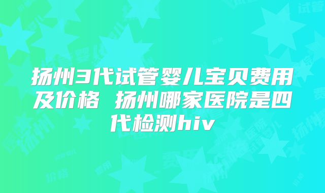 扬州3代试管婴儿宝贝费用及价格 扬州哪家医院是四代检测hiv