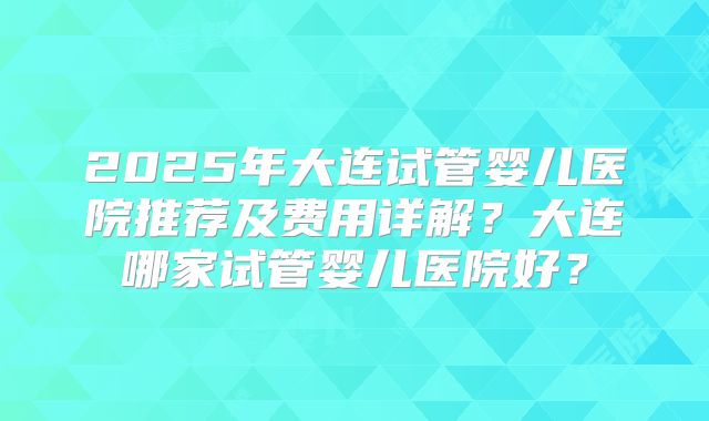 2025年大连试管婴儿医院推荐及费用详解？大连哪家试管婴儿医院好？