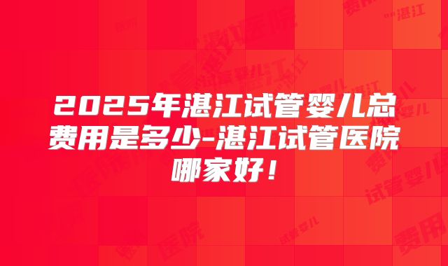 2025年湛江试管婴儿总费用是多少-湛江试管医院哪家好！