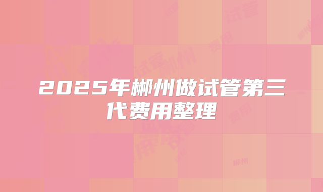 2025年郴州做试管第三代费用整理