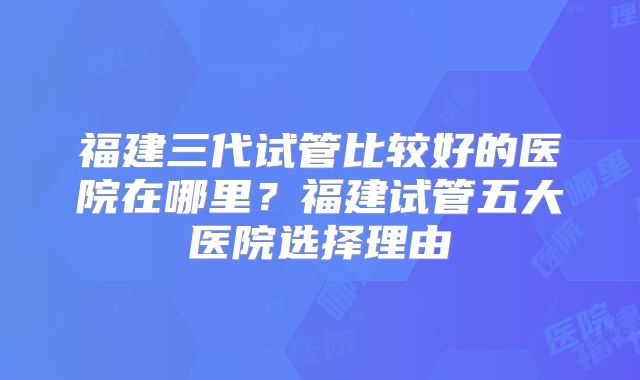 福建三代试管比较好的医院在哪里?福建试管五大医院选择理由
