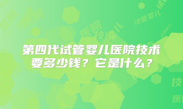 第四代试管婴儿医院技术要多少钱？它是什么？