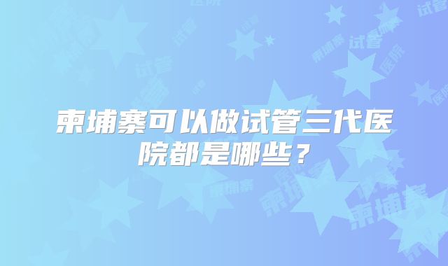 柬埔寨可以做试管三代医院都是哪些？