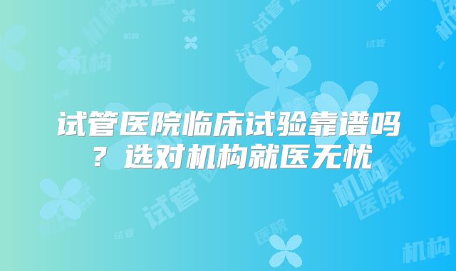 试管医院临床试验靠谱吗？选对机构就医无忧