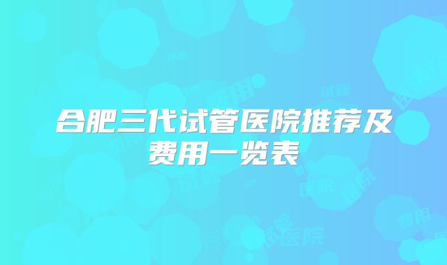合肥三代试管医院推荐及费用一览表