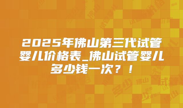 2025年佛山第三代试管婴儿价格表_佛山试管婴儿多少钱一次？！