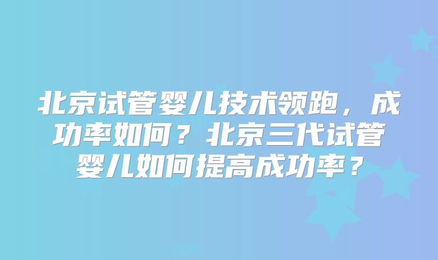 北京试管婴儿技术领跑,成功率如何?北京三代试管婴儿如何提高成功率?