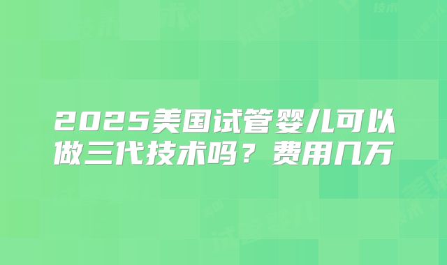 2025美国试管婴儿可以做三代技术吗？费用几万