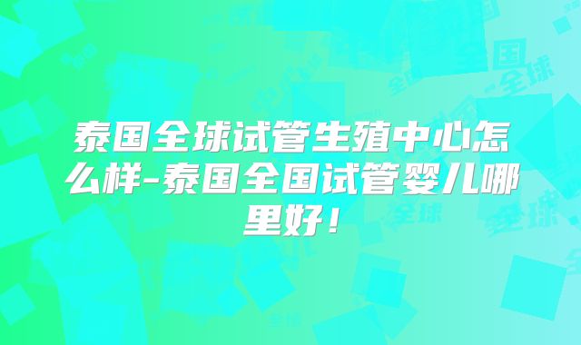 泰国全球试管生殖中心怎么样-泰国全国试管婴儿哪里好！