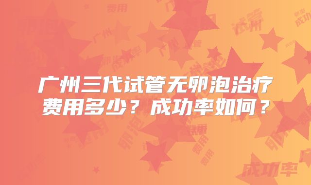 广州三代试管无卵泡治疗费用多少？成功率如何？