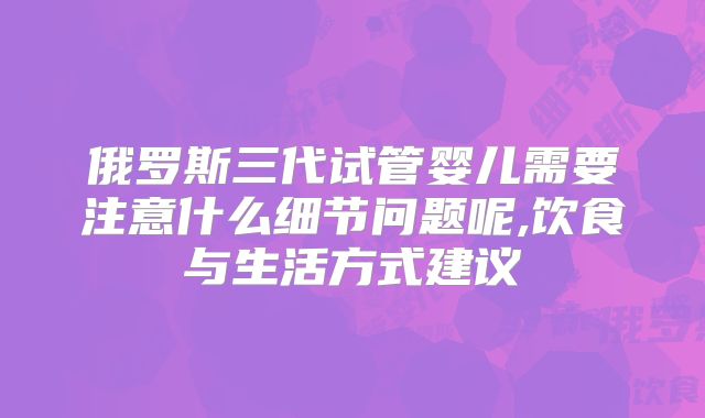 俄罗斯三代试管婴儿需要注意什么细节问题呢,饮食与生活方式建议