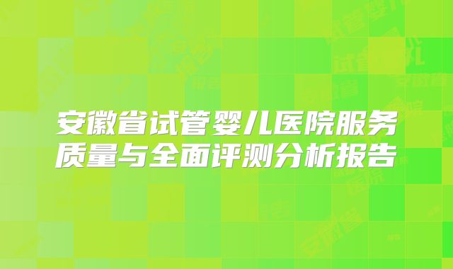 安徽省试管婴儿医院服务质量与全面评测分析报告