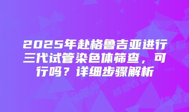 2025年赴格鲁吉亚进行三代试管染色体筛查，可行吗？详细步骤解析