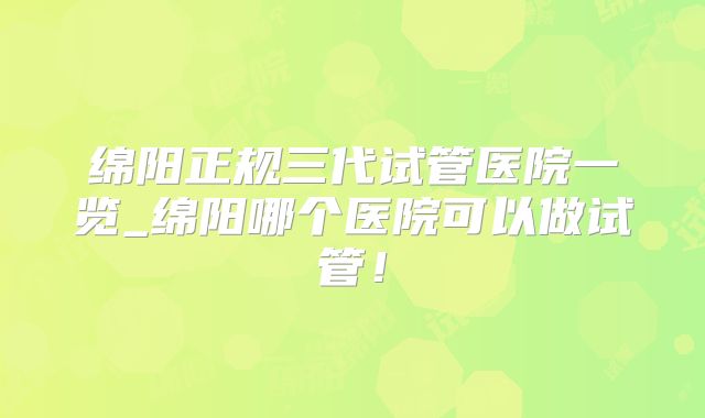 绵阳正规三代试管医院一览_绵阳哪个医院可以做试管！