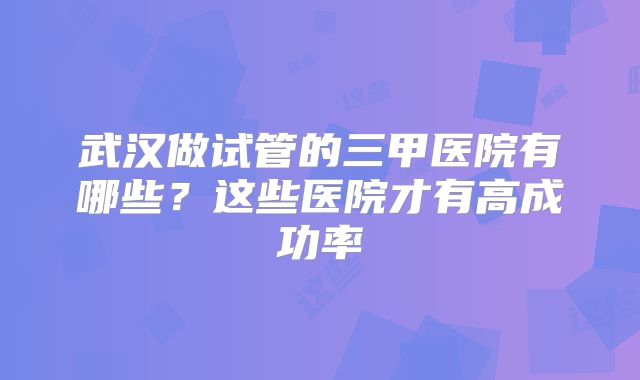 武汉做试管的三甲医院有哪些？这些医院才有高成功率