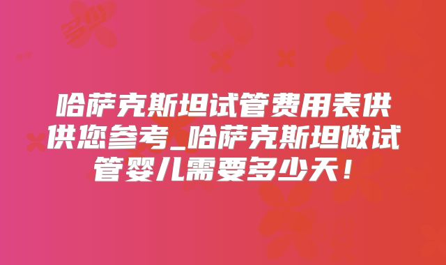 哈萨克斯坦试管费用表供供您参考_哈萨克斯坦做试管婴儿需要多少天！