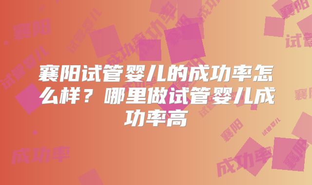 襄阳试管婴儿的成功率怎么样？哪里做试管婴儿成功率高