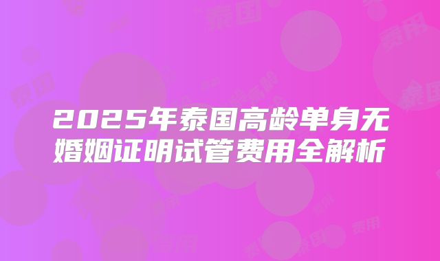 2025年泰国高龄单身无婚姻证明试管费用全解析