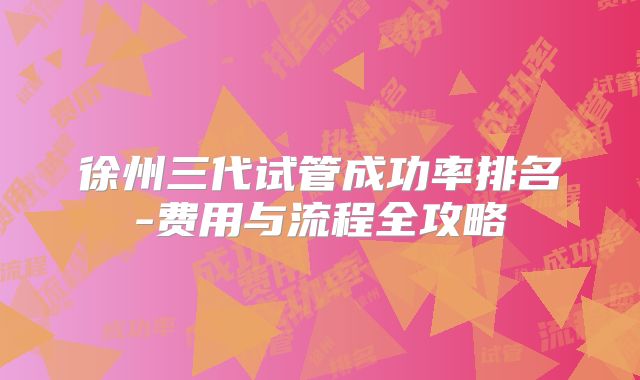 徐州三代试管成功率排名-费用与流程全攻略