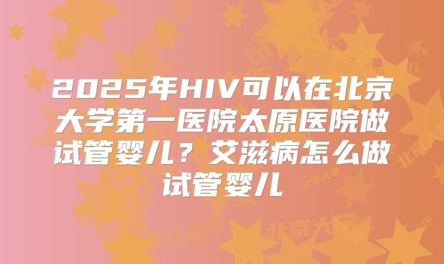 2025年HIV可以在北京大学第一医院太原医院做试管婴儿?艾滋病怎么做试管婴儿