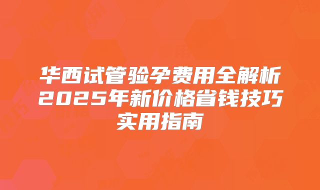 华西试管验孕费用全解析2025年新价格省钱技巧实用指南