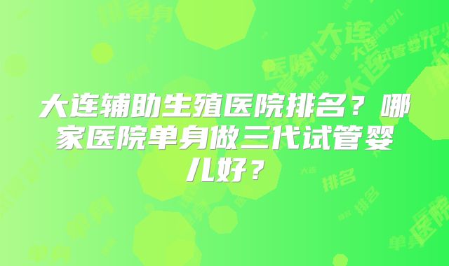 大连辅助生殖医院排名？哪家医院单身做三代试管婴儿好？