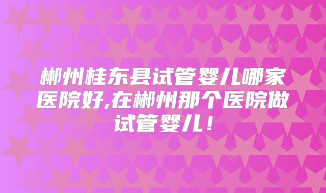 郴州桂东县试管婴儿哪家医院好,在郴州那个医院做试管婴儿！