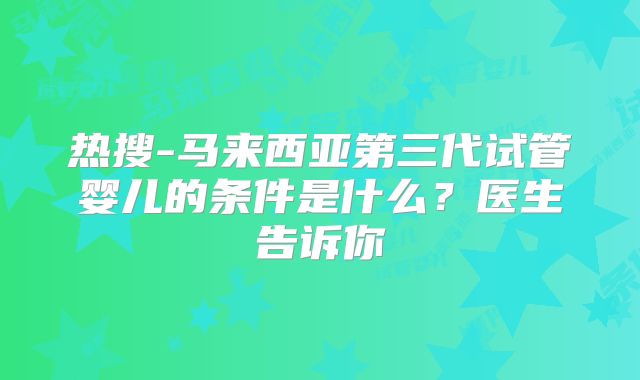 热搜-马来西亚第三代试管婴儿的条件是什么?医生告诉你