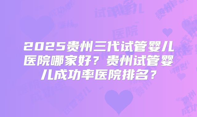 2025贵州三代试管婴儿医院哪家好？贵州试管婴儿成功率医院排名？