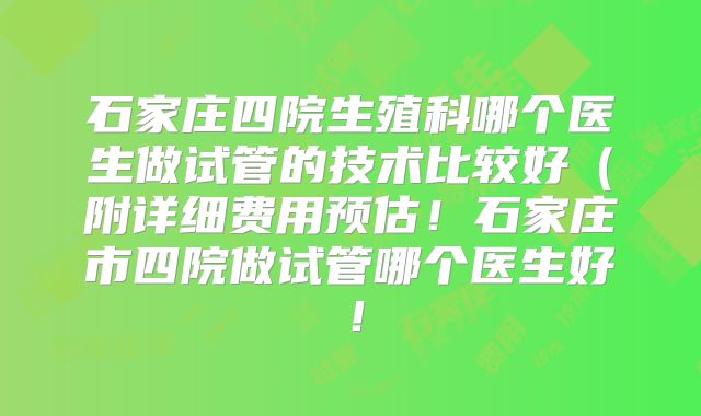 石家庄四院生殖科哪个医生做试管的技术比较好（附详细费用预估！石家庄市四院做试管哪个医生好！