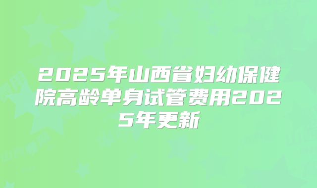 2025年山西省妇幼保健院高龄单身试管费用2025年更新
