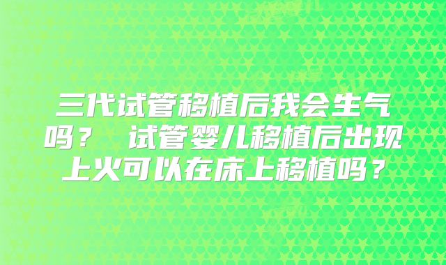 三代试管移植后我会生气吗? 试管婴儿移植后出现上火可以在床上移植吗?