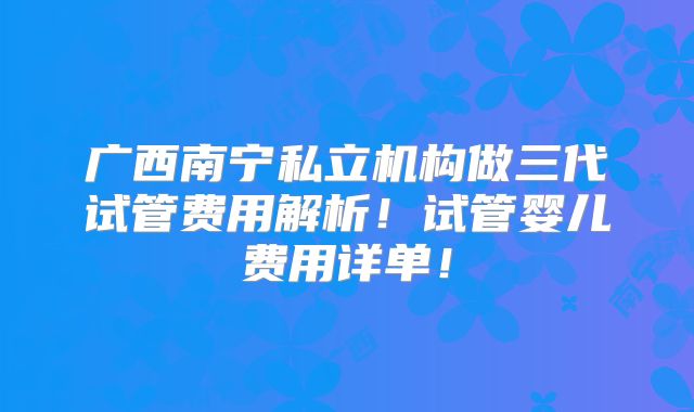 广西南宁私立机构做三代试管费用解析！试管婴儿费用详单！