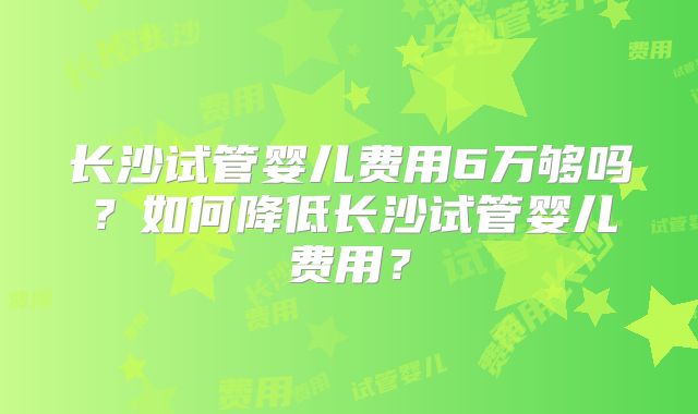 长沙试管婴儿费用6万够吗？如何降低长沙试管婴儿费用？