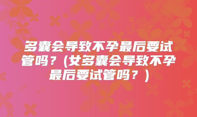 多囊会导致不孕最后要试管吗？(女多囊会导致不孕最后要试管吗？)