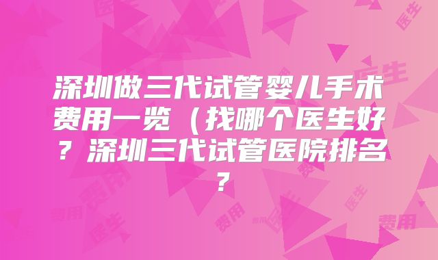 深圳做三代试管婴儿手术费用一览(找哪个医生好?深圳三代试管医院排名?