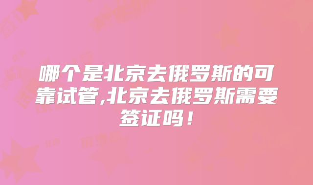 哪个是北京去俄罗斯的可靠试管,北京去俄罗斯需要签证吗！