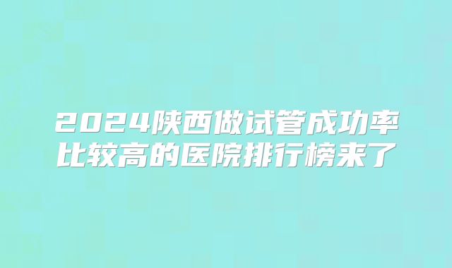 2024陕西做试管成功率比较高的医院排行榜来了