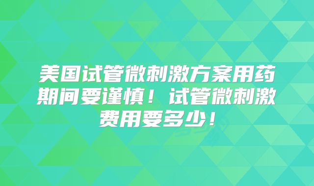 美国试管微刺激方案用药期间要谨慎！试管微刺激费用要多少！