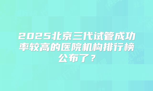 2025北京三代试管成功率较高的医院机构排行榜公布了？