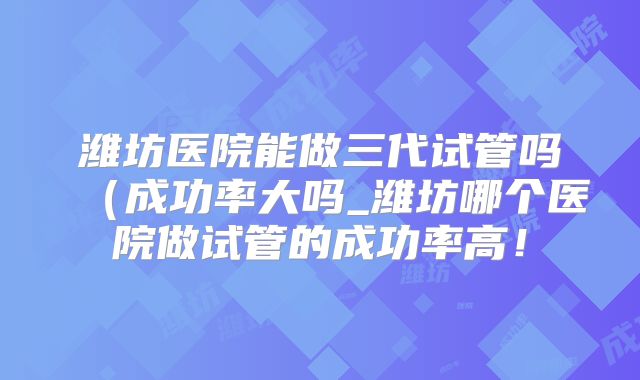 潍坊医院能做三代试管吗（成功率大吗_潍坊哪个医院做试管的成功率高！