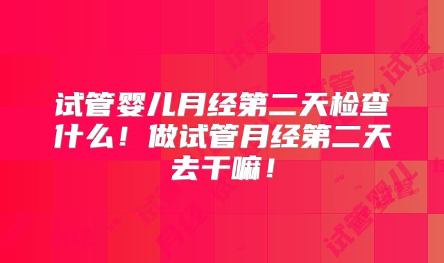 试管婴儿月经第二天检查什么！做试管月经第二天去干嘛！